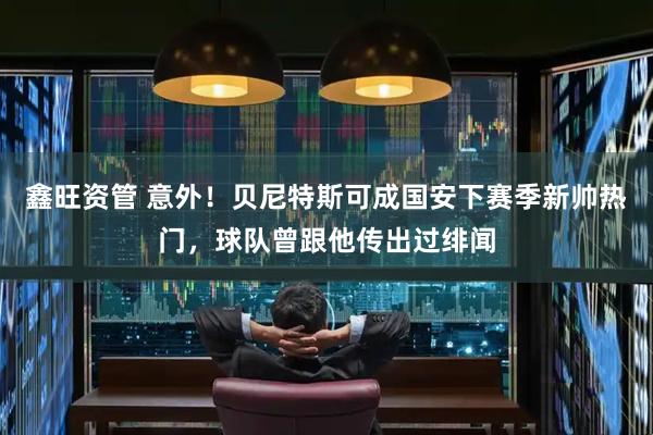 鑫旺资管 意外！贝尼特斯可成国安下赛季新帅热门，球队曾跟他传出过绯闻