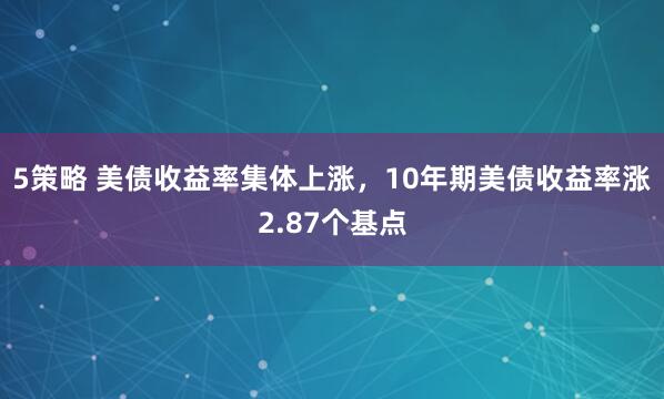 5策略 美债收益率集体上涨，10年期美债收益率涨2.87个基点