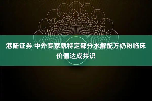 港陆证券 中外专家就特定部分水解配方奶粉临床价值达成共识