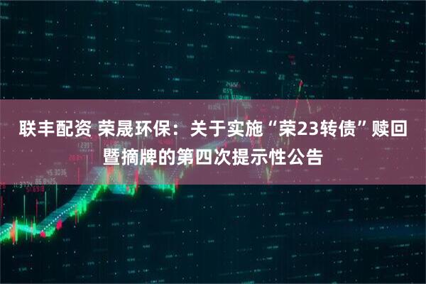 联丰配资 荣晟环保：关于实施“荣23转债”赎回暨摘牌的第四次提示性公告