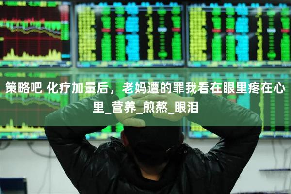 策略吧 化疗加量后，老妈遭的罪我看在眼里疼在心里_营养_煎熬_眼泪