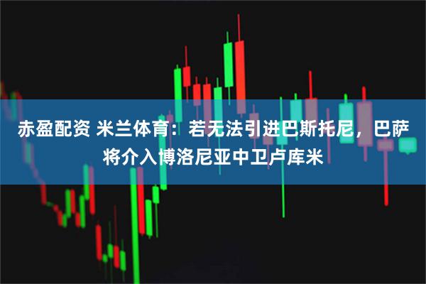 赤盈配资 米兰体育：若无法引进巴斯托尼，巴萨将介入博洛尼亚中卫卢库米