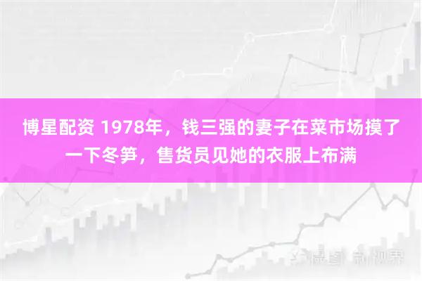 博星配资 1978年，钱三强的妻子在菜市场摸了一下冬笋，售货员见她的衣服上布满