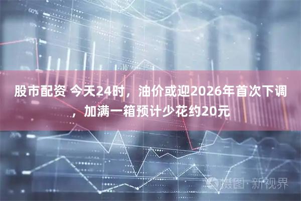 股市配资 今天24时，油价或迎2026年首次下调，加满一箱预计少花约20元