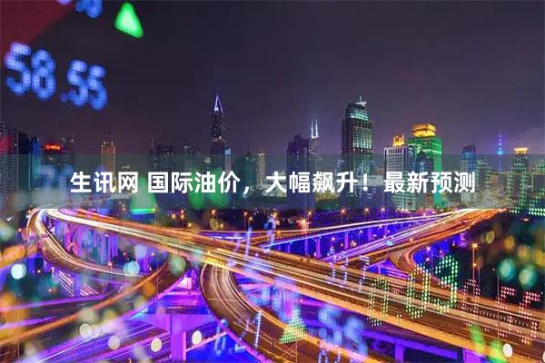 生讯网 国际油价，大幅飙升！最新预测