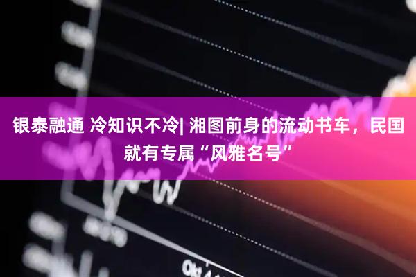 银泰融通 冷知识不冷| 湘图前身的流动书车，民国就有专属“风雅名号”
