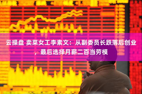 云操盘 卖菜女工李素文：从副委员长跌落后创业，最后选择月薪二百当劳模
