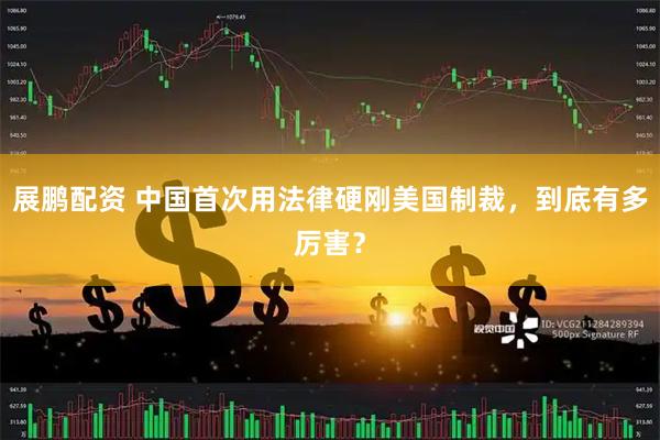 展鹏配资 中国首次用法律硬刚美国制裁，到底有多厉害？