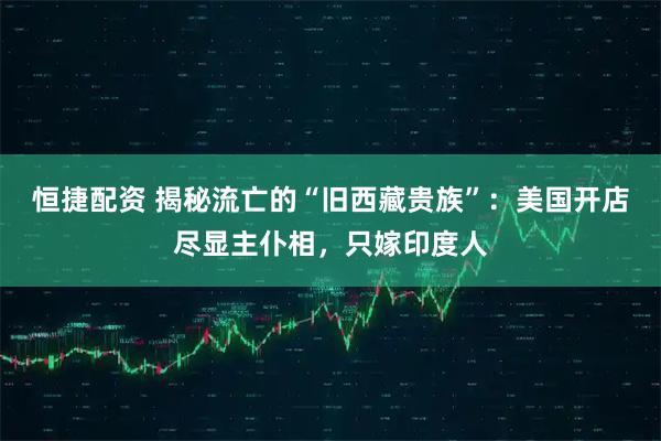 恒捷配资 揭秘流亡的“旧西藏贵族”：美国开店尽显主仆相，只嫁印度人