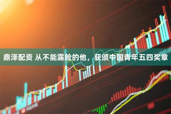 鼎泽配资 从不能露脸的他，获颁中国青年五四奖章
