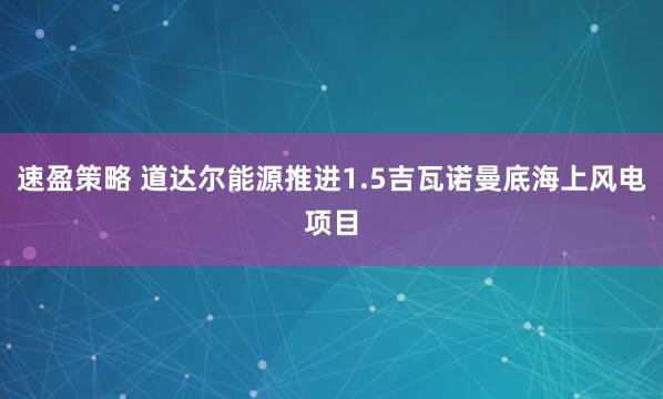 速盈策略 道达尔能源推进1.5吉瓦诺曼底海上风电项目