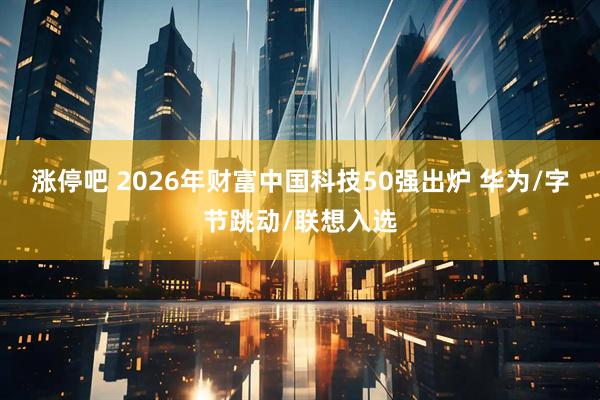 涨停吧 2026年财富中国科技50强出炉 华为/字节跳动/联想入选