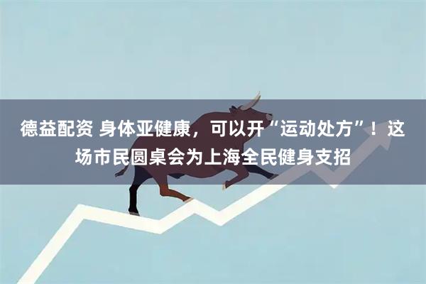 德益配资 身体亚健康，可以开“运动处方”！这场市民圆桌会为上海全民健身支招