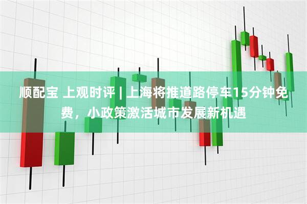 顺配宝 上观时评 | 上海将推道路停车15分钟免费，小政策激活城市发展新机遇