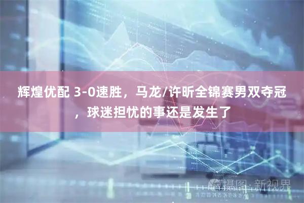辉煌优配 3-0速胜，马龙/许昕全锦赛男双夺冠，球迷担忧的事还是发生了