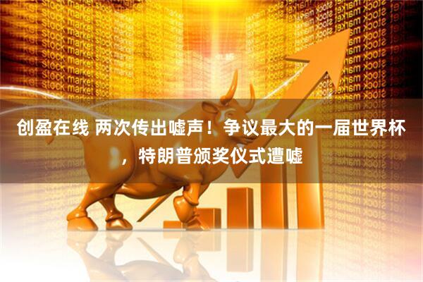 创盈在线 两次传出嘘声！争议最大的一届世界杯，特朗普颁奖仪式遭嘘