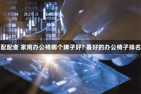 配配查 家用办公椅哪个牌子好? 最好的办公椅子排名