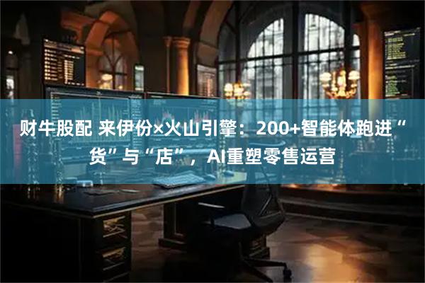 财牛股配 来伊份×火山引擎：200+智能体跑进“货”与“店”，AI重塑零售运营